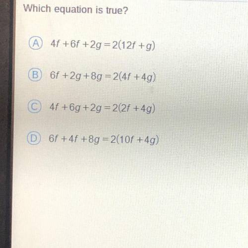 HELP ASAPP!!! Which equation is true?

A 4f +6f +2g = 2(12f +g)
B 6f +2g +8g = 2(4f +4g)
C 4f +6g+