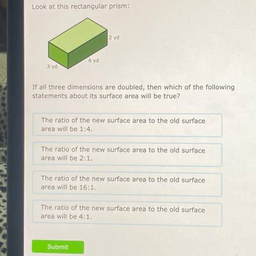 Look at this rectangular prism:

|2yd
6yd
3 yd
If all three dimensions are doubled, then which of