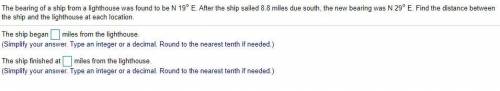 The bearing of a ship from a lighthouse was found to be N 19° E. After the ship sailed 8.8 miles du