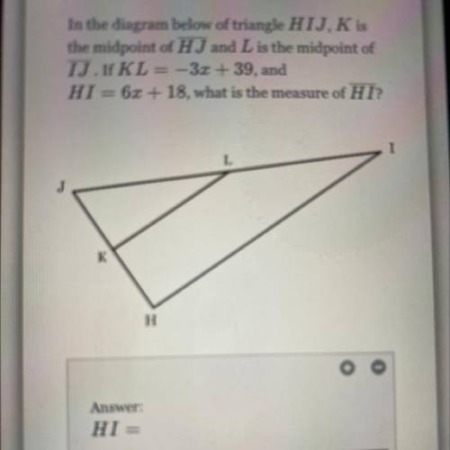 In the diagram below of triangle HIJ, K is

the midpoint of HJ and L is the midpoint of
IJ. If KL