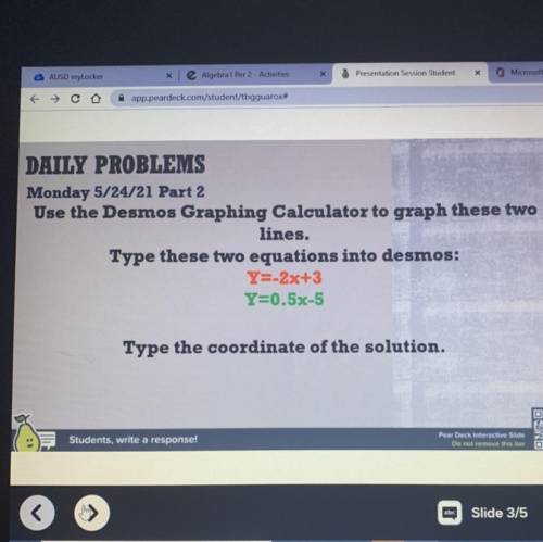 Type these two equations into desmos:

Y=-2x+3
Y=0.5x-5
Type the coordinate of the solution.