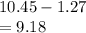 10.45 - 1.27 \\  = 9.18