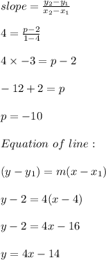 slope = \frac{y_2 - y_1}{x_2-x_1}\\\\4 = \frac{p-2}{1-4} \\\\4 \times -3 = p -2\\\\-12 + 2 = p \\\\p = -10 \\\\Equation \ of \ line : \\\\(y -y_1) = m(x - x_1)\\\\y - 2= 4(x-4)\\\\y - 2 = 4x -16\\\\y = 4x -14