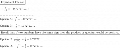 \boxed{\text{Equivalent Faction}}\\\\\rightarrow \frac{7}{-9}= -0.77777...... \leftarrow\\\\------------\\\text{Option A: } \frac{-7}{9} =  -0.77777......\\\\\text{Option B: } \frac{-7}{-9}=  0.77777......\\\\\boxed{\text{Recall that if two numbers have the same sign then the product or quotient would be positive.}}\\\\\text{Option C: }\frac{7}{-(-9)}=\frac{7}{9} = 0.77777......\\\\\text{Option D: } \frac{-(-7)}{9}=\frac{7}{9} = 0.77777......