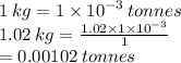 1 \: kg =1 \times  {10}^{ - 3}  \: tonnes \\ 1.02 \: kg =  \frac{1.02 \times 1 \times  {10}^{ - 3} }{1}  \\  =0.00102 \: tonnes