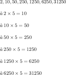 2, 10, 50, 250, 1250,6250,31250  \\  \ \\ \ ✒ \: 2 \times 5 = 10 \\  \\ ✒ \: 10 \times 5 = 50 \\ \\  ✒ \: 50 \times 5 = 250 \\  \\ ✒ \: 250 \times 5 = 1250 \\  \\ ✒ \: 1250 \times 5 = 6250 \\ \\  ✒ \: 6250 \times 5 = 31250