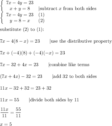 \left\{\begin{array}{ccc}7x-4y=23\\x+y=8&|\text{subtract}\ x\ \text{from both sides}\end{array}\right\\\left\{\begin{array}{ccc}7x-4y=23&(1)\\y=8-x&(2)\end{array}\right\\\\\text{substitute (2) to (1):}\\\\7x-4(8-x)=23\qquad|\text{use the distributive property}\\\\7x+(-4)(8)+(-4)(-x)=23\\\\7x-32+4x=23\qquad|\text{combine like terms}\\\\(7x+4x)-32=23\qquad|\text{add 32 to both sides}\\\\11x-32+32=23+32\\\\11x=55\qquad|\text{divide both sides by 11}\\\\\dfrac{11x}{11}=\dfrac{55}{11}\\\\x=5