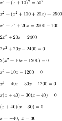 x^2 + ( x+ 10)^ 2 = 50^2\\\\x^2 + (x^2 + 100 + 20x ) = 2500\\\\x^2 + x^2 + 20x = 2500 - 100 \\\\2x^2 + 20x = 2400\\\\2x^2 + 20x - 2400 = 0\\\\2(x^2 + 10x - 1200) = 0\\\\x^2 + 10x - 1200 = 0\\\\x^2 + 40x - 30x - 1200 = 0\\\\x(x + 40 ) -30(x + 40) = 0\\\\(x+40)(x - 30) = 0\\\\x = -40, \ x = 30