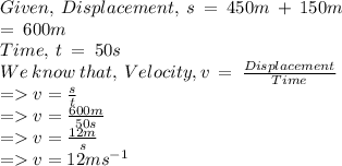 Given, \: Displacement, \: s \: = \: 450m \: + \: 150m \\ = \: 600m \\ Time, \: t \: = \: 50s \\ We \: know \: that, \: Velocity, v \: = \:  \frac{Displacement}{Time} \\  =   v =  \frac{s}{t}  \\  =   v = \frac{600m}{50s}   \\  =   v =  \frac{12m}{s}  \\  =   v = 12m {s}^{ - 1}