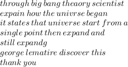 through \: big \: bang \: theaory \: scientist \\ expain \: how \: the \: univrse \: began \\ it \: states \: that \: universe \: start \: from \: a \:  \\ single \: point \: then \: expand \: and \:  \\ still \: expandg  \\ george \: lematire \: discover \: this \\ thank \: you