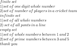 finite \: set \:  \\  1) set \: of \: one \: digit \: whole \: number \\2) set \: of \: number \: of \: players \: in \: a \: cricket \: team \\ infinite \: set \\ 1)set \: of \: all \: whole \: numbers \\ 2) \: set \: o f \: all \: ponts \: in \: a \: line \\ empty \: set \\ 1)set \: of \: whole \: numbers \: between \: 1 \: and \: 2 \\ 2)set \: of \: prime \: numbers \: between \: 3\: and \: 5 \\ thank \: you