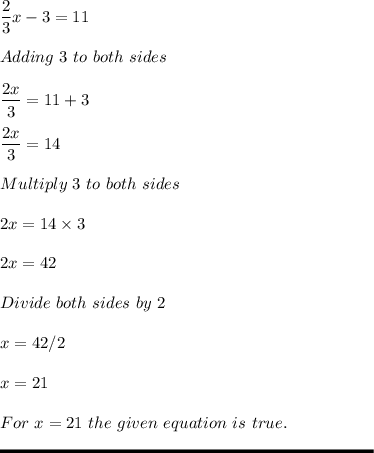 \displaystyle \frac{2}{3} x - 3 = 11\\\\Adding \ 3 \ to \ both \ sides\\\\\frac{2x}{3} = 11 + 3\\\\\frac{2x}{3} = 14\\\\Multiply \ 3 \ to \ both \ sides\\\\2x = 14 \times 3\\\\2x = 42 \\\\Divide\ both\ sides\ by\ 2\\\\x = 42/2\\\\x = 21\\\\For \ x = 21\ the \ given \ equation \ is \ true.\\\\\rule[225]{225}{2}