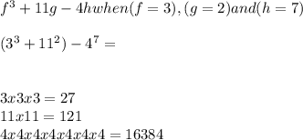 f^{3} + 11g - 4h when (f = 3), (g = 2) and (h=7) \\\\(3^{3} + 11^{2}) - 4^{7} = \\ \\\\3x3x3=27\\11x11= 121 \\4x4x4x4x4x4x4= 16384