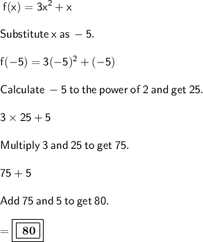 \sf \: f(x) =  {3x}^{2}  + x \\  \\ \sf \: \: Substitute \: x \: as \:  - 5. \\  \\ \sf \:f( - 5) = 3( - 5) ^{2}  + ( - 5) \\ \\  \sf \:Calculate \:  -5 \:  to \:  the \:  power  \: of \:  2 \:  and \:  get \:  25. \\  \\\sf \: 3\times 25+5  \\  \\ \sf \:Multiply \:  3 \:  and \:  25 \:  to \:  get \:  75. \\ \\\sf \:  75+5  \\  \\\sf \:Add \:  75 \:  and \:  5  \: to  \: get  \: 80. \\   \\  =   \boxed{\boxed{ \bf \: 80}}