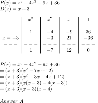 P(x)= x^3 - 4x^2 - 9x + 36 \\D(x)=x + 3\\\\\begin{array}{|c|c|c|c|c|}&x^3&x^2&x&1\\---&---&---&---&---\\&1&-4&-9&36\\x=-3&&-3&21&-36\\---&---&---&---&---\\&1&-7&12&0\\\end{array}\\\\\\P(x)= x^3 - 4x^2 - 9x + 36 \\=(x+3)(x^2-7x+12)\\=(x+3)(x^2-3x-4x+12)\\=(x+3)(x(x-3)-4(x-3))\\=(x+3)(x-3)(x-4)\\\\Answer \ A