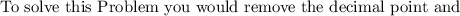 \text {To solve this Problem you would remove the decimal point and}