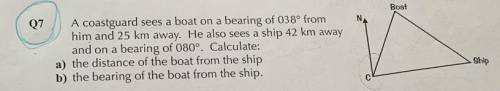 Boat

07
N
A coastguard sees a boat on a bearing of 038° from
him and 25 km away. He also sees a s