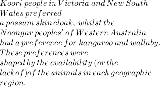 Koori \:  people \:  in \:  Victoria \:  and  \: New \:  South\\  \: Wales \:  preferred  \\ a  \: possum \:  skin \:  cloak,  \: whilst \:  the \\  Noongar \:  peoples' \:  of \:  Western  \: Australia \\  had \:  a \:  preference  \: for \:  kangaroo  \: and  \: wallaby.  \\\: These \:  preferences \:  were \\  shaped  \: by \:  the \:  availability  \: (or \:  the \\  lack of) of  \:the \: animals\: in \:each \:geographic\:\\ region.