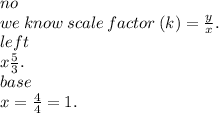 no \\ we \: know \: scale \: factor \: (k) =  \frac{y}{x} . \\ left \\ x \frac{5}{3} . \\ base \\ x =  \frac{4}{4}  = 1.
