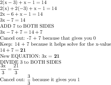 \rm{2(x - 3) + x - 1 = 14}\\\rm{2(x) + 2(-3) + x - 1 = 14}\\\rm{2x - 6 + x - 1 = 14}\\\rm{3x - 7 = 14}\\\text{ADD 7 to BOTH SIDES}\\\rm{3x - 7 + 7 = 14 + 7}\\\text{Cancel out: -7 + 7 because that gives you 0}\\\text{Keep: 14 + 7 because it helps solve for the x-value}\\\rm{14 + 7 = \bold{21}}\\\text{New EQUATION: 3x = \bf 21}\\\text{DIVIDE 3 to BOTH SIDES}\\\rm{\dfrac{3x}{3}=\dfrac{21}{3}}\\\text{Cancel out: }\rm{\dfrac{3}{3}}\text{ because it gives you 1}