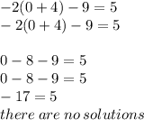 - 2(0 + 4) - 9 = 5  \\ - 2(0 + 4) - 9 = 5 \\  \\ 0 - 8 - 9 = 5 \\ 0 - 8 - 9 = 5 \\  - 17 = 5 \\ there \: are \: no \: solutions