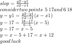 slop =  \frac{y2 - y1}{x2 - x1}  \\ considertwo \: points \:  \: 5 \: 17and \: 6 \: 18 \\ y - y1 =  \frac{y2 - y1}{x2 - x1} (x - x1) \\ y - 17 =  \frac{18 - 17}{6 - 5} (x - 5) \\ y - 17 = x - 5 \\ y = x - 5 + 17 = x + 12 \\ good \: luck