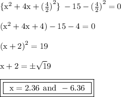 { \rm{  \{{x}^{2} + 4x +  {( \frac{4}{2} )}^{2}  \} \:  - 15 -  {( \frac{4}{2} )}^{2}  = 0}} \\  \\ { \rm{( {x}^{2} + 4x + 4) - 15 - 4 = 0 }} \\  \\ { \rm{ {(x + 2)}^{2}  = 19}} \\  \\ { \rm{x + 2 =  \pm \sqrt 19}} \\  \\ { \boxed{ \boxed{ \rm{ \:  \: x = 2.36 \:  \: and \:  \:  - 6.36 \:  \: }}}}