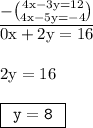 { \underline{ \rm{  - \binom{4x - 3y = 12}{4x - 5y =  - 4} }}} \\ { \rm{0x + 2y = 16}} \\  \\ { \rm{2y = 16}} \\  \\ { \boxed{ \tt{ \:  \: y = 8 \:  \:   }}} \\