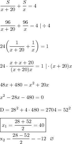 \displaystyle \frac{S}{x+20} +\frac{S}{x} =4 \\\\\\ \frac{96}{x+20} +\frac{96}{x}=4   \ |\div 4 \\\\\\ 24\bigg(\frac{1}{x+20} +\frac{1}{x} \bigg) =1 \\\\\\ 24\cdot \frac{x+x+20}{(x+20)x}  =1  \  |\cdot (x+20)x  \ \  \\\\\\48x+480=x^2+20x \\\\ x^2-28x-480=0  \\\\  \rm  D=28^2+4\cdot 480=2704 =52^2 \\\\ \boxed{x_1=\frac{28+52}{2} =40} \\\\x_2=\frac{28-52}{2} =-12 \ \  \varnothing