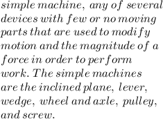 simple  \: machine,  \: any  \: of  \: several   \: \\ devices  \: with  \: few  \: or \:  no  \: moving \:  \\  parts  \: that \:  are \:  used \:  to  \: modify  \: \\  motion  \: and  \: the  \: magnitude \:  of  \: a  \:  \\ force \:  in \:  order \:  to  \: perform  \:  \\ work.  \: The \:  simple  \: machines \:   \\ are \:  the  \: inclined \:  plane,  \: lever, \:   \\ wedge, \:  wheel  \: and  \: axle,  \: pulley,  \:  \\ and  \: screw.