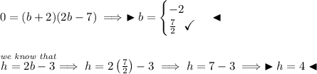 0 = (b+2)(2b-7)\implies\blacktriangleright b= \begin{cases} -2\\ \frac{7}{2}~~\textit{\large \checkmark} \end{cases}\blacktriangleleft \\\\\\ \stackrel{\textit{we know that}}{h = 2b - 3}\implies h = 2\left( \frac{7}{2} \right)-3\implies h = 7 - 3\implies \blacktriangleright h = 4 \blacktriangleleft