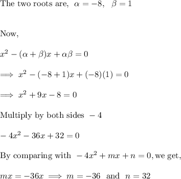 \text{The two roots are,}~~\alpha = -8,~~ \beta = 1\\\\\\\text{Now,}\\\\x^2 - (\alpha + \beta )x+\alpha \beta = 0\\\\\implies x^2 -(-8 +1)x  +(-8)(1) =0\\\\\implies x^2+9x-8=0\\\\\text{Multiply by both sides}~ -4 \\\\-4x^2-36x+32=0\\\\\text{By comparing with}~ -4x^2 +mx +n=0, \text{we get,}\\\\mx = -36x  \implies m =-36 ~~ \text{and}~~ n = 32