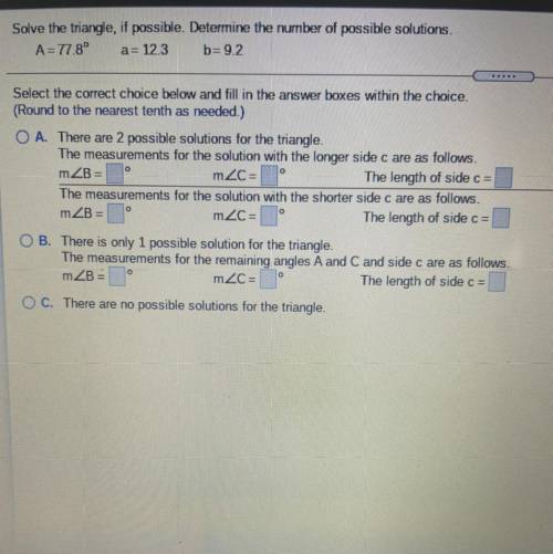 Solve the triangle, if possible. Determine the number of possible solutions.

 
A=77.8° a= 12.3 b=