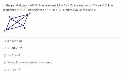 Please Help me!! In the parallelogram AXYZ, line segment AT = 4y – 2, line segment TY = 6x -12, lin