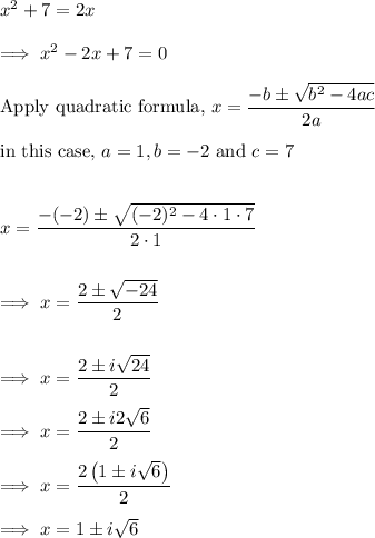 x^2+7=2x\\\\\implies x^2 -2x +7 =0\\\\\text{Apply quadratic formula,}~ x =\dfrac{-b \pm \sqrt{b^2-4ac}}{2a}\\\\\text{in this case,}~ a = 1, b= -2 ~\text{and}~ c = 7\\\\\\x= \dfrac{-(-2) \pm \sqrt{(-2)^2 -4\cdot 1 \cdot 7}}{2\cdot 1}\\\\\\\implies x =\dfrac{2 \pm \sqrt{-24}}{2}\\\\\\\implies x = \dfrac{2 \pm i\sqrt{24}}2\\\\\implies x =\dfrac{2 \pm i2\sqrt{6}}2\\\\\implies x = \dfrac{2\left(1 \pm i  \sqrt 6\right)}2\\\\\implies x = 1 \pm i\sqrt 6\\\\