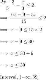 \dfrac{2x -3}{5} - \dfrac x3 \leq 2\\\\\implies \dfrac{6x-9-5x}{15} \leq 2\\\\\implies x-9 \leq 15 \times 2\\\\\implies x -9 \leq 30\\\\\implies x \leq 30 +9 \\\\\implies x \leq 39\\\\\text{Interval,}~ (-\infty, 39 ]