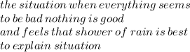 the \: situation \: when \:everything \: seems \\ to \: be \: bad \: nothing \: is \: good \:  \\ and \: feels \: that \: shower \: of \: rain \: is \: best \\ to \: explain \: situation