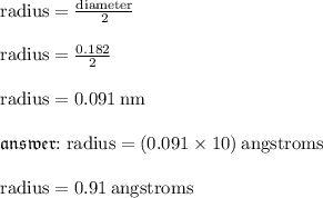 { \rm{radius =  \frac{diameter}{2} }} \\  \\ { \rm{radius =  \frac{0.182}{2} }} \\  \\ { \rm{radius = 0.091 \: nm}} \\  \\ { \mathfrak{ answer{ : { \rm{radius = (0.091 \times 10) \: angstroms}}}}} \\  \\ { \rm{radius = 0.91 \: angstroms}}