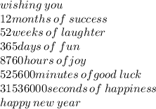 wishing \: you \\ 12months \: of \: success \\ 52weeks \: of \: laughter \\ 365days \: of \: fun \\ 8760hours \: ofjoy \\ 525600minutes \: ofgood \: luck \\ 31536000seconds \: of \: happiness \\ happy \: new \: year