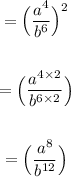 \begin{gathered} \qquad{ =  \Big(\frac{a^4}{b^6}\Big)^{2}} \\ \\  \qquad{ =  \Big(\frac{a^{4 \times 2}}{b^{6 \times 2}}\Big)} \\ \\ \qquad{ =  \Big(\frac{a^{8}}{b^{12}}\Big)} \end{gathered}
