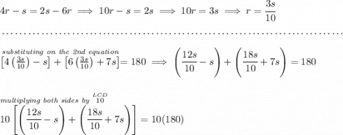 4r-s=2s-6r\implies 10r-s=2s\implies 10r=3s\implies r=\cfrac{3s}{10} \\\\[-0.35em] ~\dotfill\\\\ \stackrel{\textit{substituting on the 2nd equation}}{\left[ 4\left( \frac{3s}{10} \right)-s \right]+\left[ 6\left( \frac{3s}{10} \right)+7s \right]}=180\implies \left( \cfrac{12s}{10}-s \right)+\left( \cfrac{18s}{10}+7s \right)=180 \\\\\\ \stackrel{\textit{multiplying both sides by }\stackrel{LCD}{10}~\hfill }{10\left[ \left( \cfrac{12s}{10}-s \right)+\left( \cfrac{18s}{10}+7s \right) \right]=10(180)}