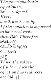 The \:  given \:  quadratic \\  equation  \: is, \\ 2 {x}^{2} +3x−p=0 \\ Here, \\a=2, b=3, c=−p \\ If \:  the \:  equation \:  is  \: supposed  \\ to \:  have  \: real  \: roots,  \\  then \:  D≥0. \:  Therefore, \\  {b}^{2} −4ac≥0 \\ 9−4×2×(−p)≥0 \\ 9+8p≥0 \\ p≤ \frac{9}{8}  \\ Thus,  \: the  \: values \\  of \:  p \:  for \:  which \:  the  \\ equation  \: has  \: real  \: roots \\  are  \: (−∞, \frac{9}{8} ].