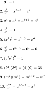 1. \:  {9}^{0}  = 1 \\ \\  2.  \: \frac{ {x}^{5} }{ {x}^{3} } =  {x}^{5 - 3}   =  {x}^{2}   \\ \\  3. \:  {a}^{4}  \times  {a}^{2} = {a}^{4 + 2}  =   {a}^{6}  \\  \\ 4. \:  \frac{ {x}^{5} }{ {x}^{5} }   = 1 \\  \\ 5. \:  {( {x}^{2} })^{3}  =  {x}^{2  \times 3}  =  {x}^{6}  \\  \\ 6. \:  \frac{ {6}^{5} }{ {6}^{4} }  =  {6}^{5 - 4}  =  {6}^{1}  = 6 \\  \\ 7. \:  {( {a}^{2} {b}^{3}  )}^{0}  = 1 \\  \\ 8. \: ( {2}^{2}  ) ({3}^{2} ) = (4)(9) = 36 \\  \\ 9. \: ( {m}^{2} )( {m}^{5} ) =  {m}^{5 + 2}  =  {m}^{7}  \\  \\ 10. \:  \frac{ {x}^{10} }{ {x}^{2} }  =  {x}^{10 - 2}  =  {x}^{8}