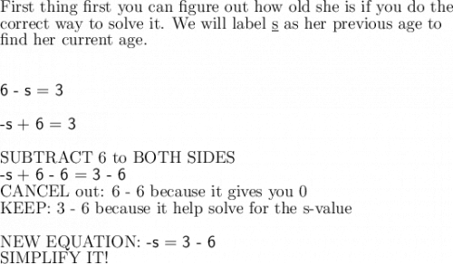 \large\text{First thing first you can figure out how old she is if you do the}\\\large\text{correct way to solve it. We will label \underline{s} as her previous age to}\\\large\text{find her current age.}\\\\\\\textsf{6 - s = 3}\\\\\textsf{-s + 6 = 3}\\\\\text{SUBTRACT 6 to BOTH SIDES}\\\large\textsf{-s + 6 - 6 = 3 - 6}\\\text{CANCEL out: 6 - 6 because it gives you 0}\\\large\text{KEEP: 3 - 6 because it help solve for the s-value}\\\\\large\text{NEW EQUATION: \textsf{-s = 3 - 6}}\\\large\text{SIMPLIFY IT!}