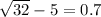 \sqrt{32}  - 5 = 0.7