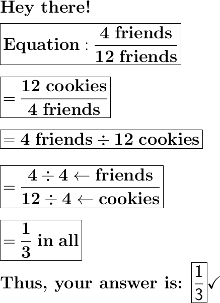 \huge\textbf{Hey there!}\\\\\huge\boxed{\mathbf{Equation: \dfrac{4\ friends}{12\ friends}}}\\\\\\\huge\boxed{\mathbf{= \dfrac{12\ cookies}{4\ friends}}}\\\\\\\huge\boxed{\mathbf{= 4\ friends\div 12\ cookies}}\\\\\\\huge\boxed{\mathbf{= \dfrac{4\div4\leftarrow friends}{12\div4\leftarrow cookies}}}\\\\\\\huge\boxed{= \mathbf{\dfrac{1}{3}\ in\ all}}\\\\\huge\textbf{Thus, your answer is: \boxed{\mathsf{\dfrac{1}{3}}}}\huge\checkmark