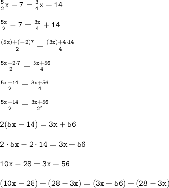 \begin{array}{l}{\tt\frac{5}{2} x-7=\frac{3}{4} x+14\\\\{\tt\frac{5 x}{2}-7=\frac{3 x}{4}+14\\\\{\tt\frac{(5 x)+(-2) 7}{2}=\frac{(3 x)+4 \cdot 14}{4}\\\\{\tt\frac{5 x-2 \cdot 7}{2}=\frac{3 x+56}{4}\\\\{\tt\frac{5 x-14}{2}=\frac{3 x+56}{4}\\\\{\tt\frac{5 x-14}{2}=\frac{3 x+56}{2^{2}}\\\\{\tt2(5 x-14)=3 x+56\\\\{\tt2 \cdot 5 x-2 \cdot 14=3 x+56\\\\{\tt10 x-28=3 x+56\\\\{\tt(10 x-28)+(28-3 x)=(3 x+56)+(28-3 x)\end{array}