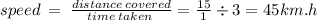 speed \:  =  \:  \frac{distance \: covered}{time \: taken \: }  =  \frac{15}{ 1 }  \div 3 = 45km.h