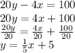 20y - 4x = 100\\20y = 4x + 100\\\frac{20y}{20} = \frac{4x}{20} +\frac{100}{20} \\y= \frac{1}{5}x +5