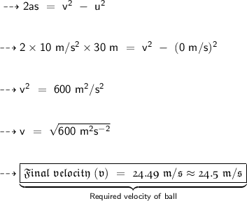 \sf \dashrightarrow {2as\ =\ v^2\ -\ u^2} \\ \\ \\ \sf \dashrightarrow {2 \times 10\ m/s^2 \times 30\ m\ =\ v^2\ -\ (0\ m/s)^2} \\ \\ \\ \sf \dashrightarrow {v^2\ =\ 600\ m^2/s^2} \\ \\ \\ \sf \dashrightarrow {v\ =\ \sqrt{600\ m^2s^{-2}}} \\ \\ \\ \dashrightarrow {\underbrace{\boxed{\pink{\frak{Final\ velocity\ (v)\ =\ 24.49\ m/s \approx 24.5\ m/s}}}}_{\sf \blue{\tiny{Required\ velocity\ of\ ball}}}}